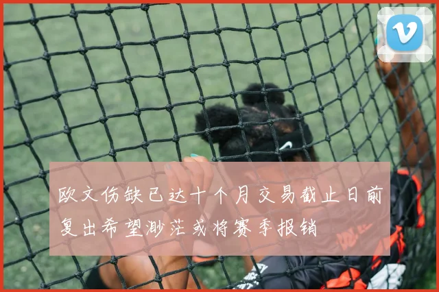 欧文伤缺已达十个月交易截止日前复出希望渺茫或将赛季报销
