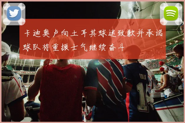 卡迪奥卢向土耳其球迷致歉并承诺球队将重振士气继续奋斗