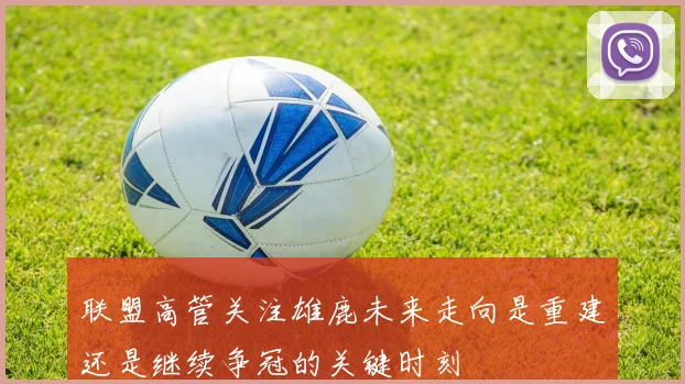 联盟高管关注雄鹿未来走向是重建还是继续争冠的关键时刻