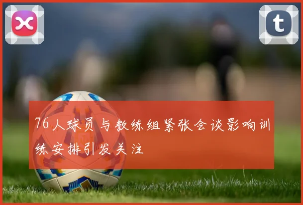 76人球员与教练组紧张会谈影响训练安排引发关注