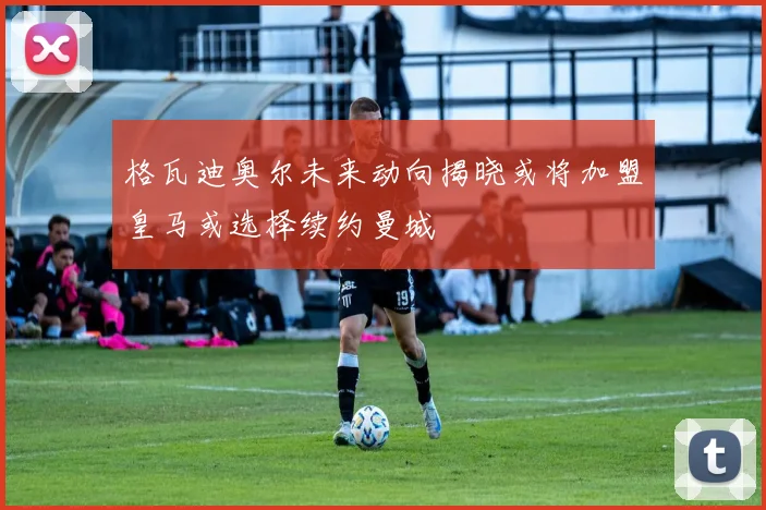 格瓦迪奥尔未来动向揭晓或将加盟皇马或选择续约曼城