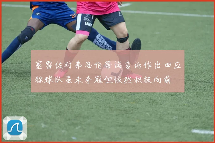 塞雷佐对弗洛伦蒂诺言论作出回应称球队虽未夺冠但依然积极向前