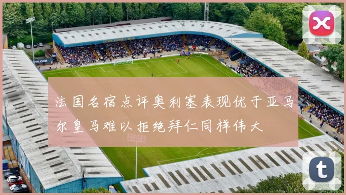 法国名宿点评奥利塞表现优于亚马尔皇马难以拒绝拜仁同样伟大