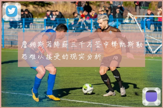詹姆斯若降薪三千万签中锋凯斯勒恐难以接受的现实分析