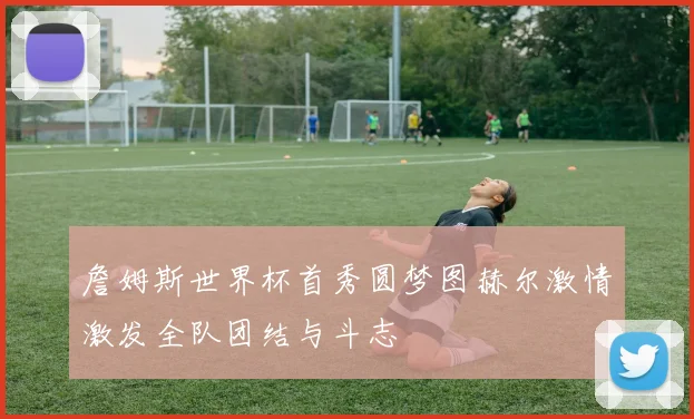 詹姆斯世界杯首秀圆梦图赫尔激情激发全队团结与斗志