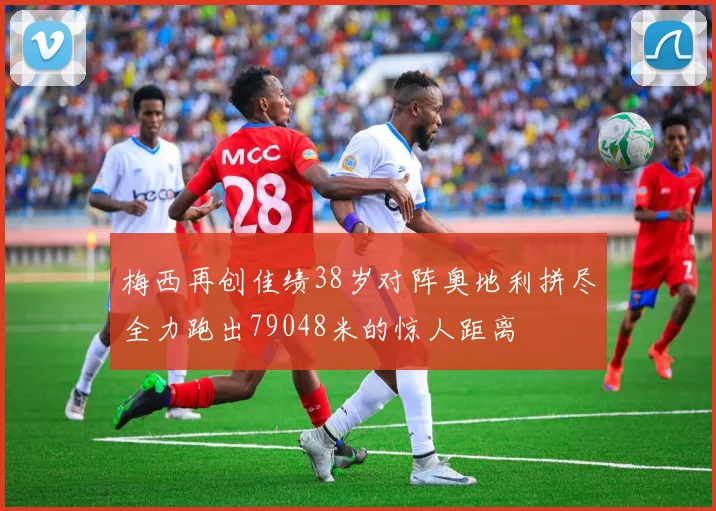 梅西再创佳绩38岁对阵奥地利拼尽全力跑出79048米的惊人距离