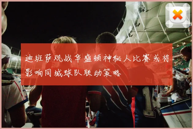 迪班萨观战华盛顿神秘人比赛或将影响同城球队联动策略