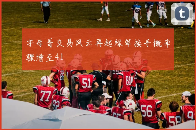 字母哥交易风云再起绿军接手概率骤增至41