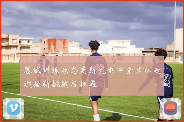 蓉城训练动态更新充电中全力以赴迎接新挑战与机遇