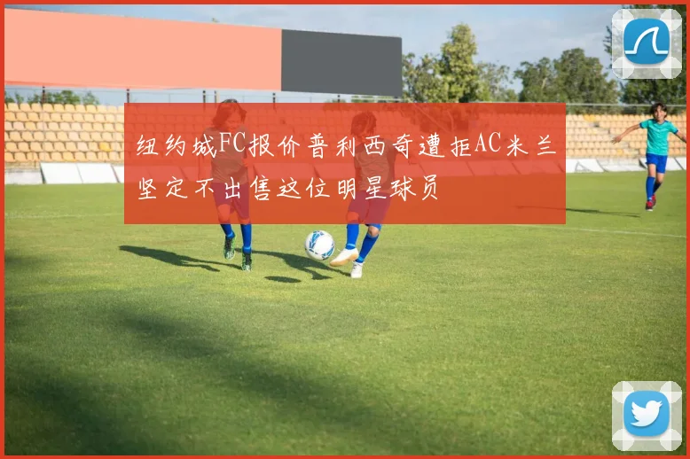 纽约城FC报价普利西奇遭拒AC米兰坚定不出售这位明星球员