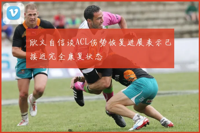 欧文自信谈ACL伤势恢复进展表示已接近完全康复状态