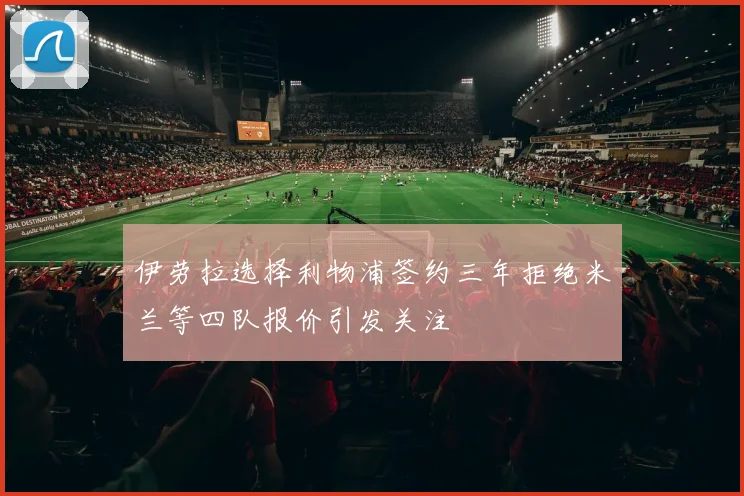伊劳拉选择利物浦签约三年拒绝米兰等四队报价引发关注