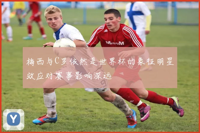 梅西与C罗依然是世界杯的象征明星效应对赛事影响深远