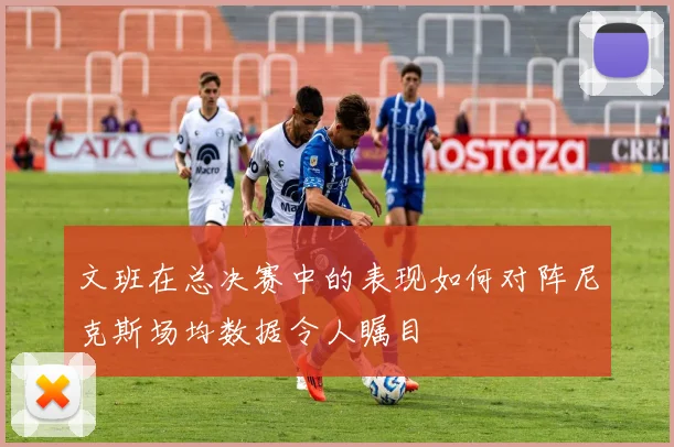文班在总决赛中的表现如何对阵尼克斯场均数据令人瞩目
