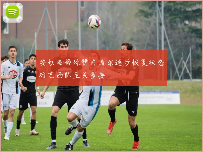 安切洛蒂称赞内马尔逐步恢复状态对巴西队至关重要