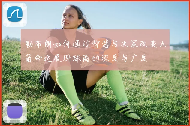 勒布朗如何通过智慧与决策改变火箭命运展现球商的深度与广度