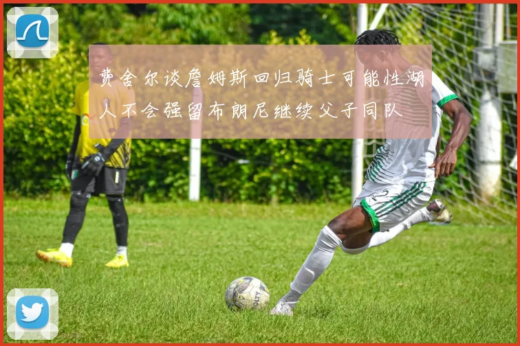 费舍尔谈詹姆斯回归骑士可能性湖人不会强留布朗尼继续父子同队