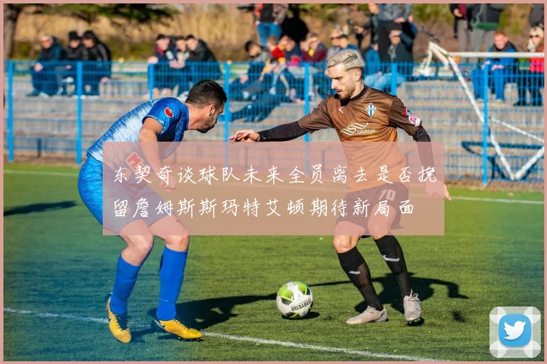 东契奇谈球队未来全员离去是否挽留詹姆斯斯玛特艾顿期待新局面