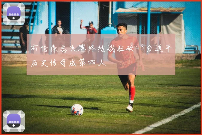 布伦森总决赛终结战狂砍45分追平历史传奇成第四人