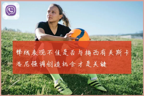 锋线表现不佳是否与梅西有关斯卡洛尼强调创造机会才是关键